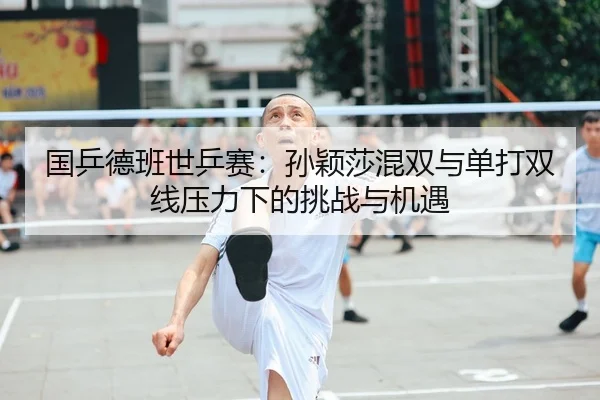 国乒德班世乒赛：孙颖莎混双与单打双线压力下的挑战与机遇