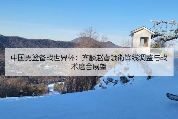 中国男篮备战世界杯：齐麟赵睿领衔锋线调整与战术磨合展望