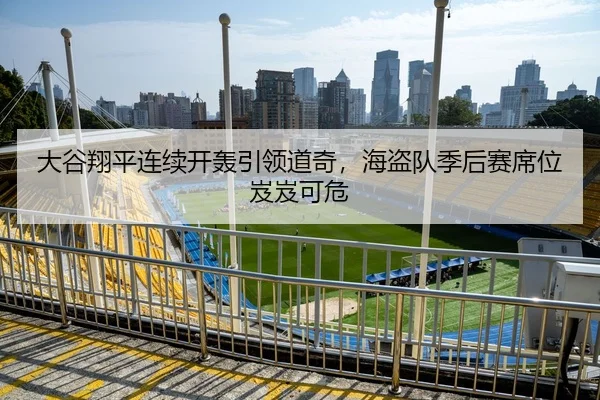 大谷翔平连续开轰引领道奇，海盗队季后赛席位岌岌可危