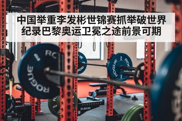 中国举重李发彬世锦赛抓举破世界纪录巴黎奥运卫冕之途前景可期