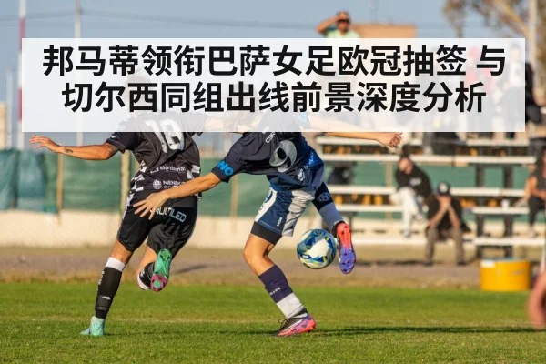 邦马蒂领衔巴萨女足欧冠抽签 与切尔西同组出线前景深度分析