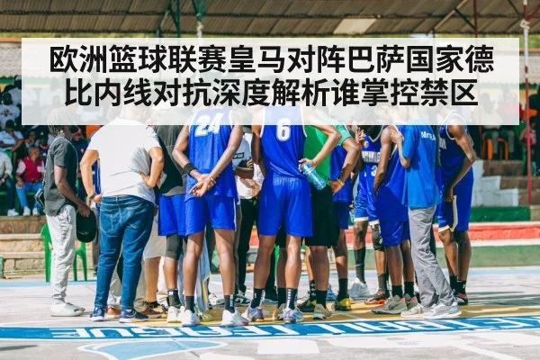 欧洲篮球联赛皇马对阵巴萨国家德比内线对抗深度解析谁掌控禁区